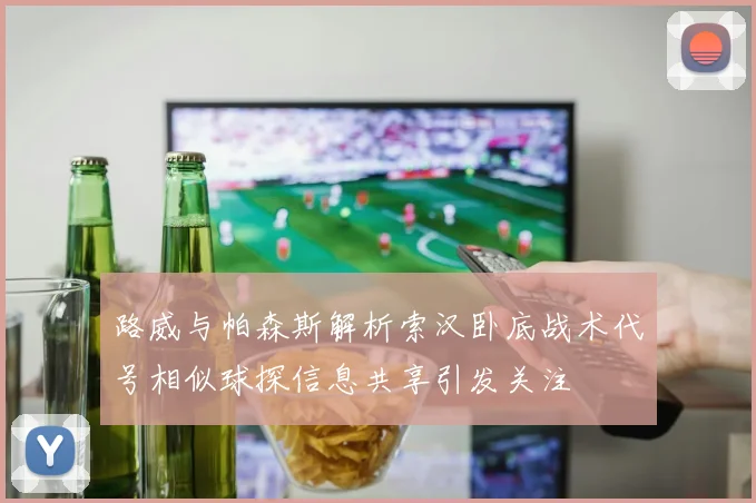 路威与帕森斯解析索汉卧底战术代号相似球探信息共享引发关注