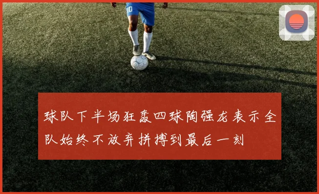 球队下半场狂轰四球陶强龙表示全队始终不放弃拼搏到最后一刻