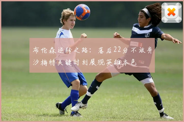 布伦森逆转之路：落后22分不放弃沙梅特关键时刻展现英雄本色