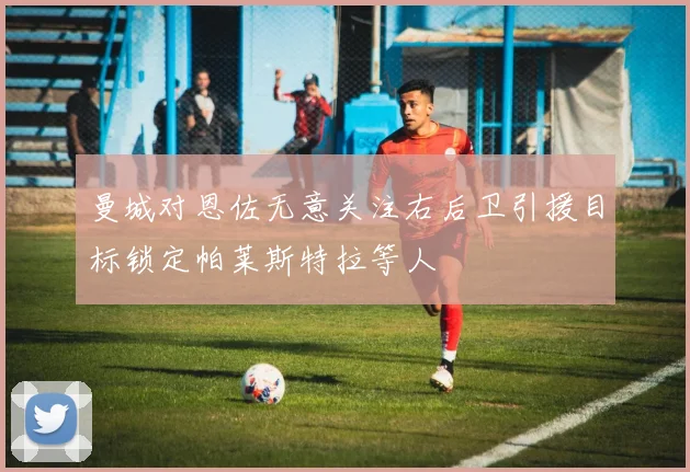 曼城对恩佐无意关注右后卫引援目标锁定帕莱斯特拉等人