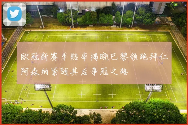 欧冠新赛季赔率揭晓巴黎领跑拜仁阿森纳紧随其后争冠之路