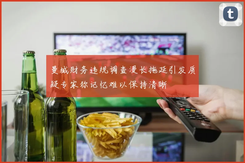 曼城财务违规调查漫长拖延引发质疑专家称记忆难以保持清晰
