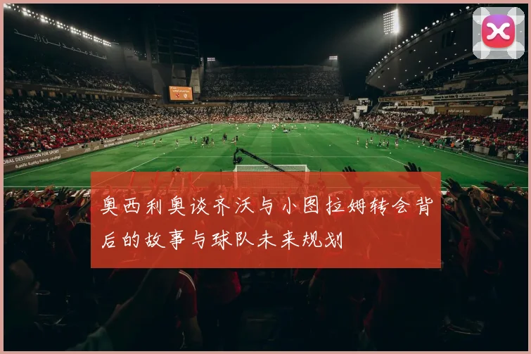 奥西利奥谈齐沃与小图拉姆转会背后的故事与球队未来规划