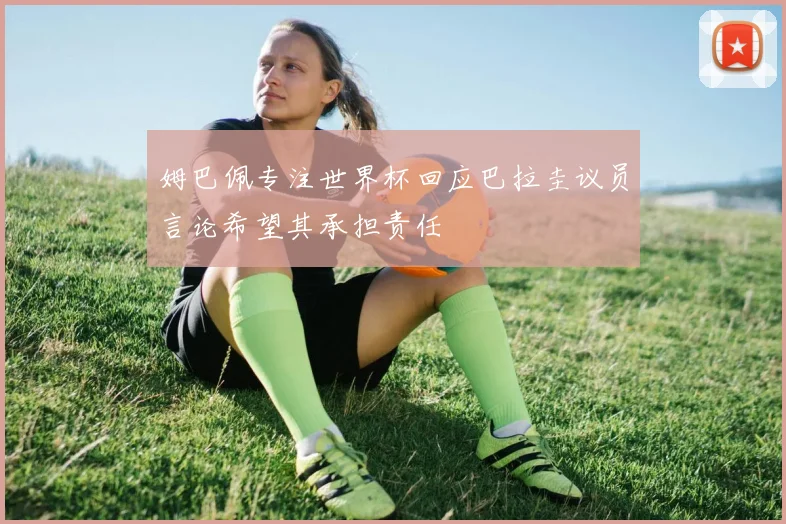 姆巴佩专注世界杯回应巴拉圭议员言论希望其承担责任