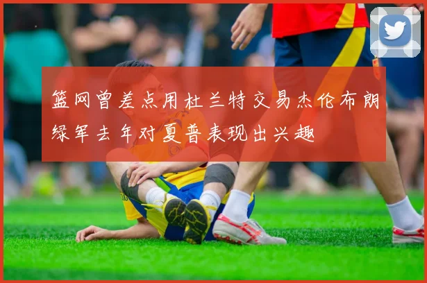 篮网曾差点用杜兰特交易杰伦布朗绿军去年对夏普表现出兴趣