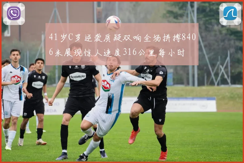41岁C罗逆袭质疑双响全场拼搏8406米展现惊人速度316公里每小时