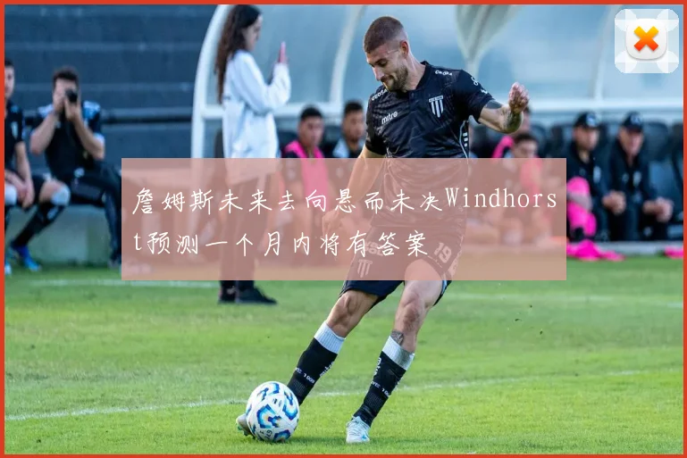 詹姆斯未来去向悬而未决Windhorst预测一个月内将有答案