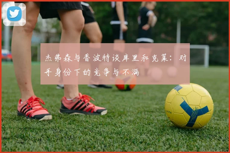 杰弗森与香波特谈库里和克莱：对手身份下的竞争与不满