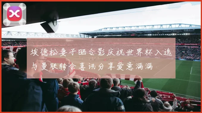 埃德松妻子晒合影庆祝世界杯入选与曼联转会喜讯分享爱意满满