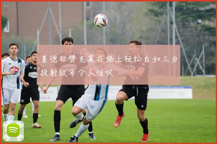 基德称赞克莱在场上轻松自如三分投射效率令人惊叹