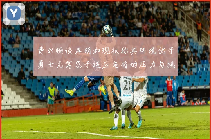 费尔顿谈库明加现状称其环境优于勇士无需急于适应老将的压力与挑战