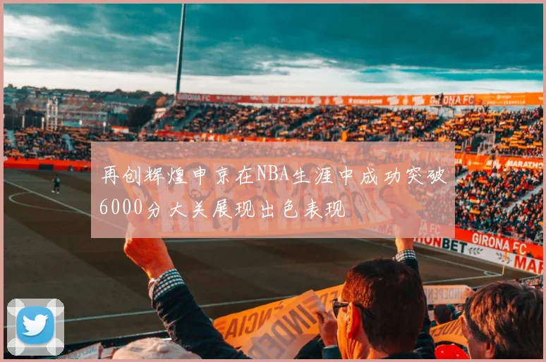 再创辉煌申京在NBA生涯中成功突破6000分大关展现出色表现
