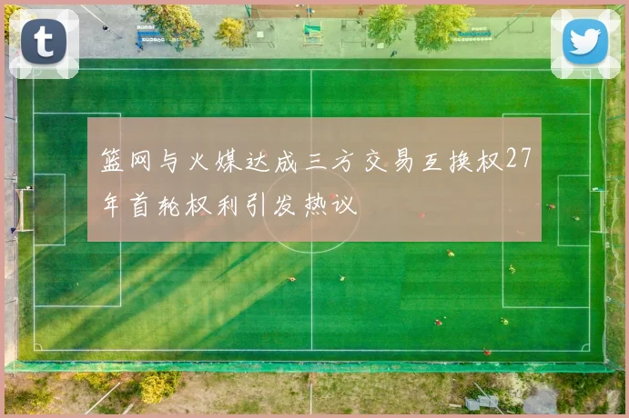 篮网与火媒达成三方交易互换权27年首轮权利引发热议