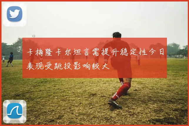 卡梅隆卡尔坦言需提升稳定性今日表现受跳投影响较大