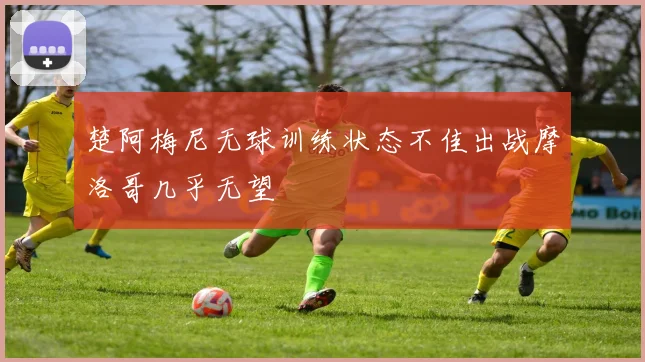 楚阿梅尼无球训练状态不佳出战摩洛哥几乎无望
