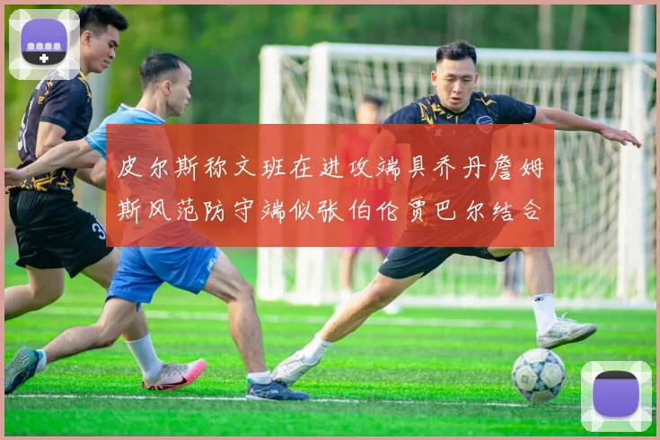 皮尔斯称文班在进攻端具乔丹詹姆斯风范防守端似张伯伦贾巴尔结合
