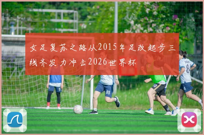 女足复苏之路从2015年足改起步三线齐发力冲击2026世界杯