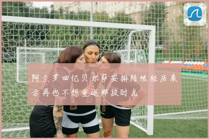 阿圭罗回忆贝尔萨安排陪练经历表示再也不想重返那段时光