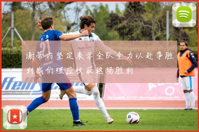 谢蒂内坚定表示全队全力以赴争胜利我们理应收获这场胜利
