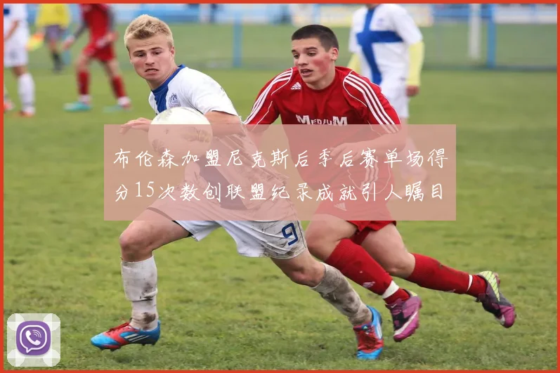 布伦森加盟尼克斯后季后赛单场得分15次数创联盟纪录成就引人瞩目